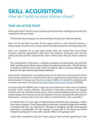SKILL ACQUISITION
How do I build my data science chops?
TAKE AN ACTIVE START
When asked what is the first step to putting yourself out there and figuring out what you
should know, DJ says simply:
It first starts by proving you can do something, that you can make something.
Don’t let the fact that you don’t fit the typical mold of a Data Scientist become a
disadvantage. Instead, use it as catalyzing fuel towards momentous learning and growth.
Clare was a designer for an early stage startup when she realized that many design
decisions could be augmented by data about user behavior. Eventually Clare left the
startup and she used her newfound free time to think about what she really wanted to
do.
On a long layover in Barcelona, I ordered an espresso and wrote down the technical
skills I would need to dissect meta-trends and understand user data. That list laid out
6 months of full-time work, after which I’d really be able to do some damage. This
became the Open Source Data Science Masters.
Clare bravely embarked on a six month journey of self education, and turned her lack of
formal work experience as a Data Scientist into an opportunity to demonstrate her raw
determination to become one. She even created visibility for herself by publishing the
resources and courses she used as The Open Source Data Science Masters (OSDSM).
In constructing the OSDSM, Clare sought out and synthesized a wide variety of publicly
available online courses, tutorials, and websites. Using these resources, she steeped
herself in the nuts and bolts of data science. She set up intermediate projects to test her
understanding. Her tenacity won her the attention of many, including the admiration of
Mattermark, a startup where Clare now works as a Data Scientist. Clare remembers:
As Patient Zero of a new type of internet-based institution-free education, I didn’t
know what to expect. It was impossible to know how I would be judged and whether
I would benefit from my experiment. This type of ambiguity usually makes people
extremely uncomfortable. It’s like leaving a six-year-old in the library by herself
instead of putting her in class with a teacher. What is she going to do?
I knew that it would be a risk, but I took a leap of faith and left myself alone in the
 