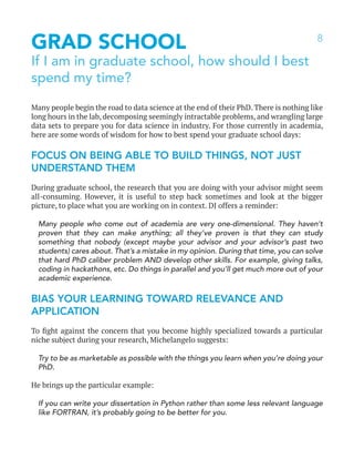 8
GRAD SCHOOL
If I am in graduate school, how should I best
spend my time?
Many people begin the road to data science at the end of their PhD. There is nothing like
long hours in the lab, decomposing seemingly intractable problems, and wrangling large
data sets to prepare you for data science in industry. For those currently in academia,
here are some words of wisdom for how to best spend your graduate school days:
FOCUS ON BEING ABLE TO BUILD THINGS, NOT JUST
UNDERSTAND THEM
During graduate school, the research that you are doing with your advisor might seem
all-consuming. However, it is useful to step back sometimes and look at the bigger
picture, to place what you are working on in context. DJ offers a reminder:
Many people who come out of academia are very one-dimensional. They haven’t
proven that they can make anything; all they’ve proven is that they can study
something that nobody (except maybe your advisor and your advisor’s past two
students) cares about. That’s a mistake in my opinion. During that time, you can solve
that hard PhD caliber problem AND develop other skills. For example, giving talks,
coding in hackathons, etc. Do things in parallel and you’ll get much more out of your
academic experience.
BIAS YOUR LEARNING TOWARD RELEVANCE AND
APPLICATION
To fight against the concern that you become highly specialized towards a particular
niche subject during your research, Michelangelo suggests:
Try to be as marketable as possible with the things you learn when you’re doing your
PhD.
He brings up the particular example:
If you can write your dissertation in Python rather than some less relevant language
like FORTRAN, it’s probably going to be better for you.
 