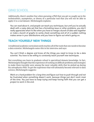 9GRAD SCHOOL
Additionally, there’s another fear when pursuing a PhD that you get so caught up in the
technicalities, asymptotics, or theory of a particular tool that you will not be able to
apply it to a real dataset. Michelangelo explains:
You can read about it, and people can teach you techniques, but until you’ve actually
dealt with a nasty data set that has a formatting issue or other problems, you don’t
really appreciate what it’s like when you have to merge a bunch of data sets together
or make a bunch of graphs to sanity check something and all of a sudden nothing
makes sense in your distributions and you have to figure out what’s going on.
TEACH YOURSELF NEW THINGS
A traditional academic curriculum rarely teaches all of the tools that one needs to become
a data scientist. Michelangelo notes this in his interview and says:
You can’t finish a degree and know all the things you need to know to be a data
scientist. You have to be willing to constantly teach yourself new techniques.
Not everything you learn in graduate school is specialized domain knowledge. In fact,
Michelangelo thought that the experience of working on difficult problems and strategies
to make them tractable were among the most valuable skills that he picked up during
his astrophysics PhD. To get the experience that will ultimately become relevant to data
science, Michelangelo suggests:
Work on a hard problem for a long time and figure out how to push through and not
be frustrated when something doesn’t work, because things just don’t work most
of the time. You just have to keep trying and keep having faith that you can get a
project to work in the end.
 