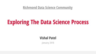 Vishal Patel
January 2018
Exploring The Data Science Process
Richmond Data Science Community
 