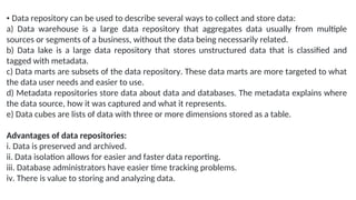 • Data repository can be used to describe several ways to collect and store data:
a) Data warehouse is a large data repository that aggregates data usually from multiple
sources or segments of a business, without the data being necessarily related.
b) Data lake is a large data repository that stores unstructured data that is classified and
tagged with metadata.
c) Data marts are subsets of the data repository. These data marts are more targeted to what
the data user needs and easier to use.
d) Metadata repositories store data about data and databases. The metadata explains where
the data source, how it was captured and what it represents.
e) Data cubes are lists of data with three or more dimensions stored as a table.
Advantages of data repositories:
i. Data is preserved and archived.
ii. Data isolation allows for easier and faster data reporting.
iii. Database administrators have easier time tracking problems.
iv. There is value to storing and analyzing data.
 