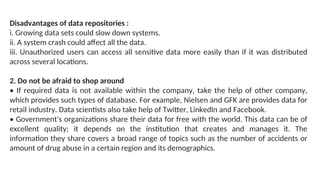 Disadvantages of data repositories :
i. Growing data sets could slow down systems.
ii. A system crash could affect all the data.
iii. Unauthorized users can access all sensitive data more easily than if it was distributed
across several locations.
2. Do not be afraid to shop around
• If required data is not available within the company, take the help of other company,
which provides such types of database. For example, Nielsen and GFK are provides data for
retail industry. Data scientists also take help of Twitter, LinkedIn and Facebook.
• Government's organizations share their data for free with the world. This data can be of
excellent quality; it depends on the institution that creates and manages it. The
information they share covers a broad range of topics such as the number of accidents or
amount of drug abuse in a certain region and its demographics.
 