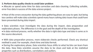 3. Perform data quality checks to avoid later problem
• Allocate or spend some time for data correction and data cleaning. Collecting suitable,
error free data is success of the data science project.
• Most of the errors encounter during the data gathering phase are easy to spot, but being
too careless will make data scientists spend many hours solving data issues that could have
been prevented during data import.
• Data scientists must investigate the data during the import, data preparation and
exploratory phases. The difference is in the goal and the depth of the investigation.
• In data retrieval process, verify whether the data is right data type and data is same as in
the source document.
• With data preparation process, more elaborate checks performed. Check any shortcut
method is used. For example, check time and data format.
• During the exploratory phase, Data scientists focus shifts to what he/she can learn from
the data. Now Data scientists assume the data to be clean and look at the statistical
properties such as distributions, correlations and outliers.
 
