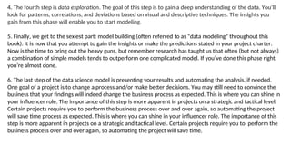 4. The fourth step is data exploration. The goal of this step is to gain a deep understanding of the data. You’ll
look for patterns, correlations, and deviations based on visual and descriptive techniques. The insights you
gain from this phase will enable you to start modeling.
5. Finally, we get to the sexiest part: model building (often referred to as “data modeling” throughout this
book). It is now that you attempt to gain the insights or make the predictions stated in your project charter.
Now is the time to bring out the heavy guns, but remember research has taught us that often (but not always)
a combination of simple models tends to outperform one complicated model. If you’ve done this phase right,
you’re almost done.
6. The last step of the data science model is presenting your results and automating the analysis, if needed.
One goal of a project is to change a process and/or make better decisions. You may still need to convince the
business that your findings will indeed change the business process as expected. This is where you can shine in
your influencer role. The importance of this step is more apparent in projects on a strategic and tactical level.
Certain projects require you to perform the business process over and over again, so automating the project
will save time process as expected. This is where you can shine in your influencer role. The importance of this
step is more apparent in projects on a strategic and tactical level. Certain projects require you to perform the
business process over and over again, so automating the project will save time.
 