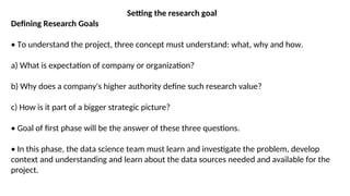 Setting the research goal
Defining Research Goals
• To understand the project, three concept must understand: what, why and how.
a) What is expectation of company or organization?
b) Why does a company's higher authority define such research value?
c) How is it part of a bigger strategic picture?
• Goal of first phase will be the answer of these three questions.
• In this phase, the data science team must learn and investigate the problem, develop
context and understanding and learn about the data sources needed and available for the
project.
 