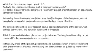 What does the company expect you to do?
And why does management place such a value on your research?
Is it part of a bigger strategic picture or a “lone wolf” project originating from an opportunity
someone detected?
Answering these three questions (what, why, how) is the goal of the first phase, so that
everybody knows what to do and can agree on the best course of action.
The outcome should be a clear research goal, a good understanding of the context, well-
defined deliverables, and a plan of action with a timetable.
This information is then best placed in a project charter. The length and formality can, of
course, differ between projects and companies.
In this early phase of the project, people skills and business acumen are more important
than great technical prowess, which is why this part will often be guided by more senior
personnel.
 