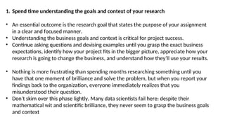 1. Spend time understanding the goals and context of your research
• An essential outcome is the research goal that states the purpose of your assignment
in a clear and focused manner.
• Understanding the business goals and context is critical for project success.
• Continue asking questions and devising examples until you grasp the exact business
expectations, identify how your project fits in the bigger picture, appreciate how your
research is going to change the business, and understand how they’ll use your results.
• Nothing is more frustrating than spending months researching something until you
have that one moment of brilliance and solve the problem, but when you report your
findings back to the organization, everyone immediately realizes that you
misunderstood their question.
• Don’t skim over this phase lightly. Many data scientists fail here: despite their
mathematical wit and scientific brilliance, they never seem to grasp the business goals
and context
 