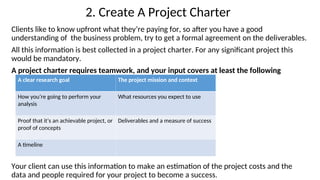 2. Create A Project Charter
Clients like to know upfront what they’re paying for, so after you have a good
understanding of the business problem, try to get a formal agreement on the deliverables.
All this information is best collected in a project charter. For any significant project this
would be mandatory.
A project charter requires teamwork, and your input covers at least the following
Your client can use this information to make an estimation of the project costs and the
data and people required for your project to become a success.
A clear research goal The project mission and context
How you’re going to perform your
analysis
What resources you expect to use
Proof that it’s an achievable project, or
proof of concepts
Deliverables and a measure of success
A timeline
 