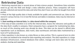 Retrieving Data
• Retrieving required data is second phase of data science project. Sometimes Data scientists
need to go into the field and design a data collection process. Many companies will have
already collected and stored the data and what they don't have can often be bought from third
parties.
• Most of the high quality data is freely available for public and commercial use. Data can be
stored in various format. It is in text file format and tables in database. Data may be internal or
external.
1. Start working on internal data, i.e. data stored within the company
• First step of data scientists is to verify the internal data. Assess the relevance and quality of
the data that's readily in company. Most companies have a program for maintaining key data,
so much of the cleaning work may already be done. This data can be stored in official data
repositories such as databases, data marts, data warehouses and data lakes maintained by a
team of IT professionals.
• Data repository is also known as a data library or data archive. This is a general term to refer
to a data set isolated to be mined for data reporting and analysis. The data repository is a large
database infrastructure, several databases that collect, manage and store data sets for data
analysis, sharing and reporting.
 