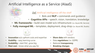 Artificial Intelligence as a Service (AIaaS)
Def: Artificial intelligence off the shelf
• Bots and NLP – commands and guidance
• Cognitive APIs – speech, vision, translation, knowledge
• ML frameworks – build own model w/o infrastructure (i.e. Azure ML Service)
• Fully managed ML – templates, deployment, drag-drop (i.e. Azure ML Studio)
• Innovation w/o upfront costs and expertise
• Usability – easy learning curve
• Scalability – start PoC, grow big
• Flexi cost – know what you pay for
• Share data with vendors
• Data regulations (i.e. GDPR)
• Reduced transparency
• Breaking changes
 