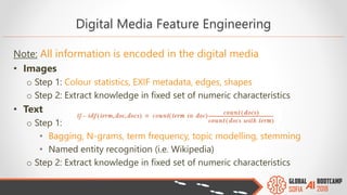 Note: All information is encoded in the digital media
• Images
o Step 1: Colour statistics, EXIF metadata, edges, shapes
o Step 2: Extract knowledge in fixed set of numeric characteristics
• Text
o Step 1:
• Bagging, N-grams, term frequency, topic modelling, stemming
• Named entity recognition (i.e. Wikipedia)
o Step 2: Extract knowledge in fixed set of numeric characteristics
Digital Media Feature Engineering
 