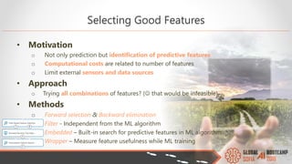 Selecting Good Features
• Motivation
o Not only prediction but identification of predictive features
o Computational costs are related to number of features
o Limit external sensors and data sources
• Approach
o Trying all combinations of features? ( that would be infeasible)
• Methods
o Forward selection & Backward elimination
o Filter - Independent from the ML algorithm
o Embedded – Built-in search for predictive features in ML algorithm
o Wrapper – Measure feature usefulness while ML training
 