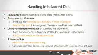 Handling Imbalanced Data
• Imbalanced: more examples of one class than others (0.001%)
• Errors are not the same
o Prediction of minority class (failures) is more important
o Asymmetric cost (false negative can cost more than false positive)
• Compromised performance of standard ML algorithms
o For 1% minority class, Accuracy of 99% does not mean useful model
o PR-curve is better for imbalanced data
• Oversampling
o SMOTE – allows better learning
o Generate examples combining features of target with features of neighbours
 