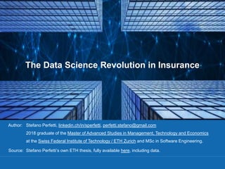 The Data Science Revolution in Insurance
Author: Stefano Perfetti, linkedin.ch/in/sperfetti, perfetti.stefano@gmail.com
2018 graduate of the Master of Advanced Studies in Management, Technology and Economics
at the Swiss Federal Institute of Technology / ETH Zurich and MSc in Software Engineering.
Source: Stefano Perfetti’s own ETH thesis, fully available here, including data.
 