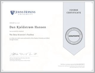 EDUCA
T
ION FOR EVE
R
YONE
CO
U
R
S
E
C E R T I F
I
C
A
TE
COURSE
CERTIFICATE
JANUARY 06, 2016
Dan Kjeldstrøm Hansen
The Data Scientist’s Toolbox
an online non-credit course authorized by Johns Hopkins University and offered
through Coursera
has successfully completed
Jeff Leek, PhD; Roger Peng, PhD; Brian Caffo, PhD
Department of Biostatistics
Johns Hopkins Bloomberg School of Public Health
Verify at coursera.org/verify/JN52R8JWYMYT
Coursera has confirmed the identity of this individual and
their participation in the course.
 