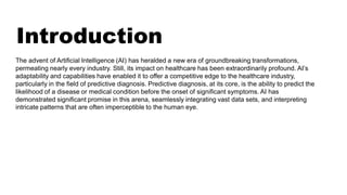Introduction
The advent of Artificial Intelligence (AI) has heralded a new era of groundbreaking transformations,
permeating nearly every industry. Still, its impact on healthcare has been extraordinarily profound. AI’s
adaptability and capabilities have enabled it to offer a competitive edge to the healthcare industry,
particularly in the field of predictive diagnosis. Predictive diagnosis, at its core, is the ability to predict the
likelihood of a disease or medical condition before the onset of significant symptoms. AI has
demonstrated significant promise in this arena, seamlessly integrating vast data sets, and interpreting
intricate patterns that are often imperceptible to the human eye.
 