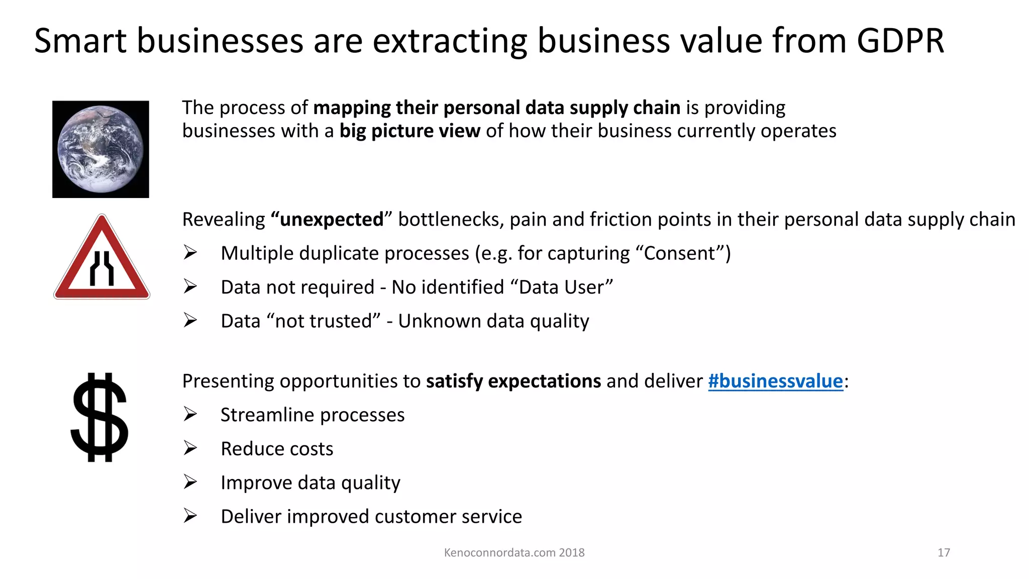 Smart businesses are extracting business value from GDPR
Kenoconnordata.com 2018 17
The process of mapping their personal data supply chain is providing
businesses with a big picture view of how their business currently operates
Presenting opportunities to satisfy expectations and deliver #businessvalue:
➢ Streamline processes
➢ Reduce costs
➢ Improve data quality
➢ Deliver improved customer service
Revealing “unexpected” bottlenecks, pain and friction points in their personal data supply chain
➢ Multiple duplicate processes (e.g. for capturing “Consent”)
➢ Data not required - No identified “Data User”
➢ Data “not trusted” - Unknown data quality
 