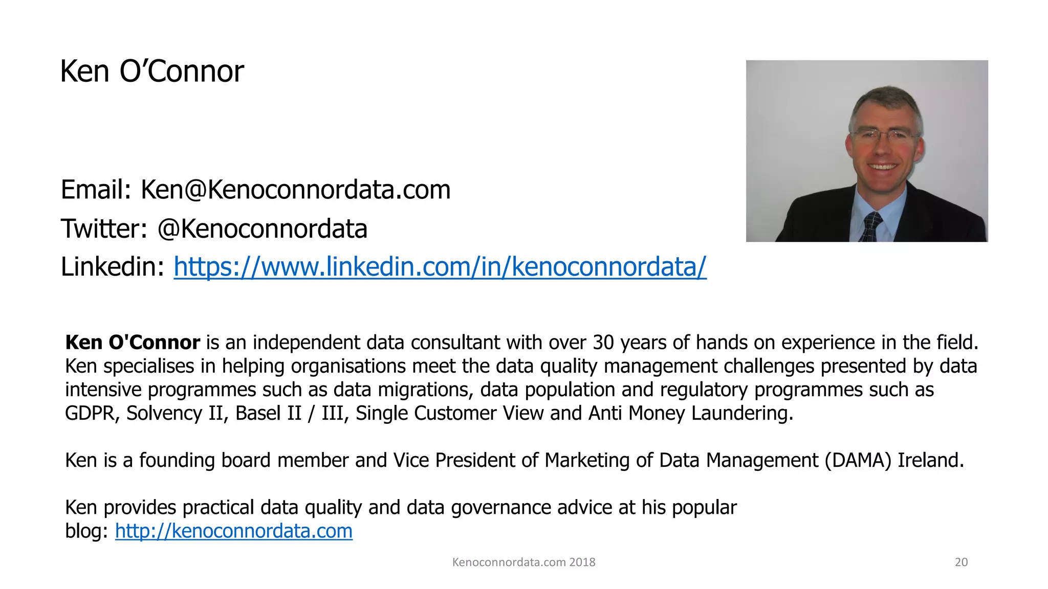 Ken O’Connor
Email: Ken@Kenoconnordata.com
Twitter: @Kenoconnordata
Linkedin: https://www.linkedin.com/in/kenoconnordata/
Ken O'Connor is an independent data consultant with over 30 years of hands on experience in the field.
Ken specialises in helping organisations meet the data quality management challenges presented by data
intensive programmes such as data migrations, data population and regulatory programmes such as
GDPR, Solvency II, Basel II / III, Single Customer View and Anti Money Laundering.
Ken is a founding board member and Vice President of Marketing of Data Management (DAMA) Ireland.
Ken provides practical data quality and data governance advice at his popular
blog: http://kenoconnordata.com
Kenoconnordata.com 2018 20
 