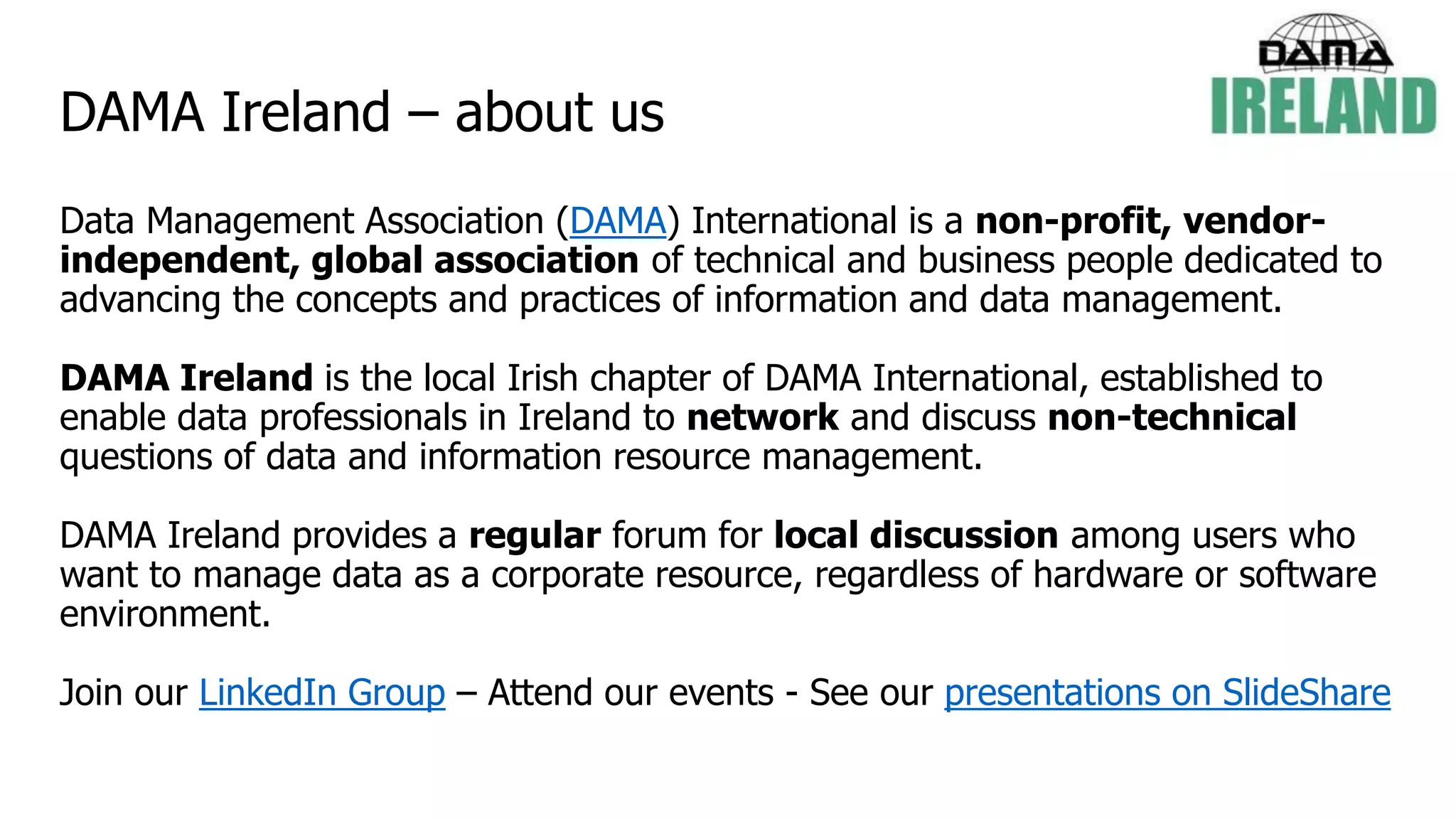 DAMA Ireland – about us
Data Management Association (DAMA) International is a non-profit, vendor-
independent, global association of technical and business people dedicated to
advancing the concepts and practices of information and data management.
DAMA Ireland is the local Irish chapter of DAMA International, established to
enable data professionals in Ireland to network and discuss non-technical
questions of data and information resource management.
DAMA Ireland provides a regular forum for local discussion among users who
want to manage data as a corporate resource, regardless of hardware or software
environment.
Join our LinkedIn Group – Attend our events - See our presentations on SlideShare
 