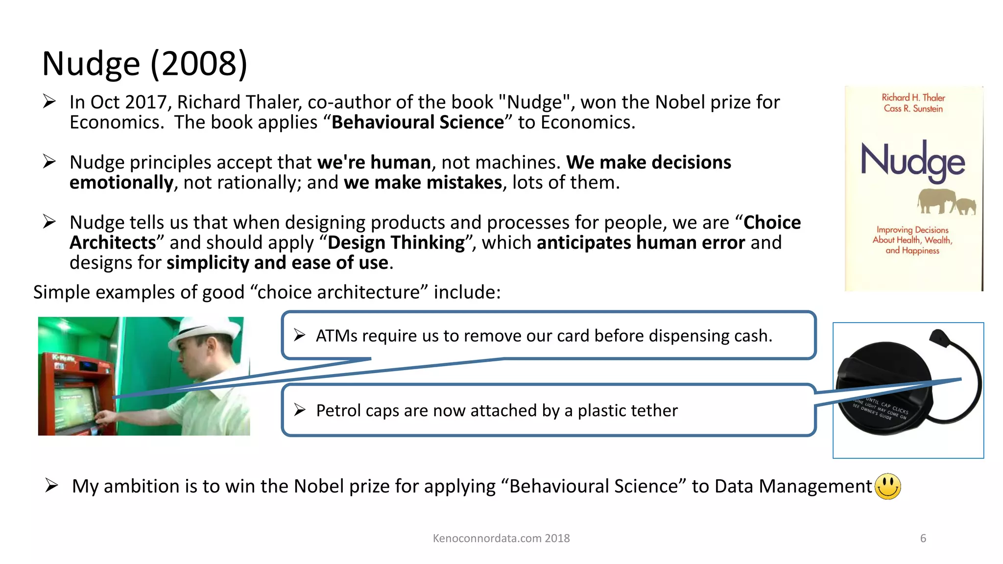 Nudge (2008)
➢ In Oct 2017, Richard Thaler, co-author of the book "Nudge", won the Nobel prize for
Economics. The book applies “Behavioural Science” to Economics.
➢ Nudge principles accept that we're human, not machines. We make decisions
emotionally, not rationally; and we make mistakes, lots of them.
➢ Nudge tells us that when designing products and processes for people, we are “Choice
Architects” and should apply “Design Thinking”, which anticipates human error and
designs for simplicity and ease of use.
➢ ATMs require us to remove our card before dispensing cash.
Simple examples of good “choice architecture” include:
➢ Petrol caps are now attached by a plastic tether
➢ My ambition is to win the Nobel prize for applying “Behavioural Science” to Data Management
Kenoconnordata.com 2018 6
 