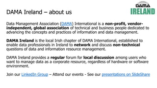 DAMA Ireland – about us
Data Management Association (DAMA) International is a non-profit, vendor-
independent, global association of technical and business people dedicated to
advancing the concepts and practices of information and data management.
DAMA Ireland is the local Irish chapter of DAMA International, established to
enable data professionals in Ireland to network and discuss non-technical
questions of data and information resource management.
DAMA Ireland provides a regular forum for local discussion among users who
want to manage data as a corporate resource, regardless of hardware or software
environment.
Join our LinkedIn Group – Attend our events - See our presentations on SlideShare
 