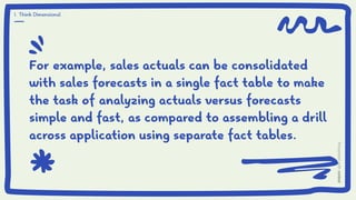 For example, sales actuals can be consolidated
with sales forecasts in a single fact table to make
the task of analyzing actuals versus forecasts
simple and fast, as compared to assembling a drill
across application using separate fact tables.
1. Think Dimensional
 