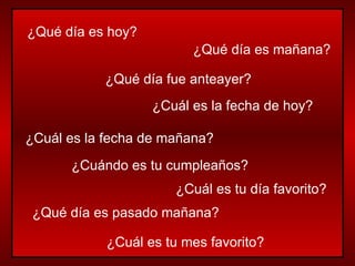 ¿Qué día es hoy? ¿Qué día es mañana? ¿Qué día fue anteayer? ¿Cuál es la fecha de hoy? ¿Cuál es la fecha de mañana? ¿Cuándo es tu cumpleaños? ¿Cuál es tu día favorito? ¿Qué día es pasado mañana? ¿Cuál es tu mes favorito? 
