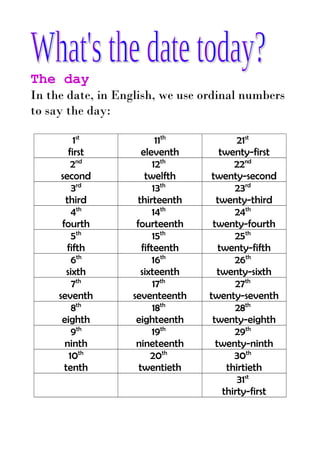 The day
In the date, in English, we use ordinal numbers
to say the day:
1st
first
2nd
second
3rd
third
4th
fourth
5th
fifth
6th
sixth
7th
seventh
8th
eighth
9th
ninth
10th
tenth

11th
eleventh
12th
twelfth
13th
thirteenth
14th
fourteenth
15th
fifteenth
16th
sixteenth
17th
seventeenth
18th
eighteenth
19th
nineteenth
20th
twentieth

21st
twenty-first
22nd
twenty-second
23rd
twenty-third
24th
twenty-fourth
25th
twenty-fifth
26th
twenty-sixth
27th
twenty-seventh
28th
twenty-eighth
29th
twenty-ninth
30th
thirtieth
31st
thirty-first

 