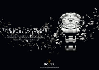 the lady-datejust
  pearlmaster
  Rounded, harmonious lines as the ultimate symbol of
 femininity. The Lady-Datejust Pearlmaster is presented
         here in white gold set with diamonds.




                                               VISIT ROLEX.COM AND EXPLORE MORE
 