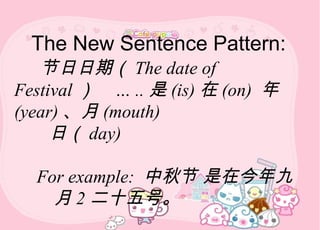 The New Sentence Pattern:
节日日期（ The date of
Festival ） … .. 是 (is) 在 (on) 年
(year) 、月 (mouth)
日（ day)
For example: 中秋节 是在今年九
月 2 二十五号。
 