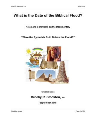 Date of the Flood 1.1 9/13/2018
Stockton Notes Page 1 of 25
What is the Date of the Biblical Flood?
Notes and Comments on the Documentary
“Were the Pyramids Built Before the Flood?”
Unedited Notes
Brooky R. Stockton, PHD
September 2018
 