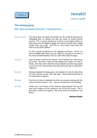 tweakit
                                                                            resource guide


The dating game
KS5> Skills> Introductory Activities > The Dating Game



How it works       The dating game introduces AS students to the world of Literature by
                   challenging them to identify and date the order of various literary
                   extracts. This is a great introduction to AS as it encourages students to
                   think about how the English language has evolved and gets them reading
                   outside their own range. Let’s face it, many haven’t read much that
                   wasn’t on the GCSE syllabus!

                   It’s also a gentle introduction to the language of Chaucer. There is a
                   series of helpful ideas about how you might use the game at the start of
                   the resource itself; however, here are a few other ways of using it.

Try this!          Issue the dates as well as the extracts. See if students can match these
                   up as well. Ask them if they can tell whether the writers are male or
                   female. Ask them which they find most accessible and which they would
                   not want to read. Remind them that they need to be able to justify their
                   responses.

Or this!           Having completed the dating game, set students the task of researching
                   five more extracts of their own with dates. They should bring these to
                   the next lesson to explore.

Or this!           Get them to create an alphabet of authors by surname, starting with the
                   authors of these extracts – yes… even at A Level this can be revealing!

Or this!           Create your own version of this resource using extracts from the set
                   texts your students will be reading on the AS and A2 course. This is
                   great way to whet their appetite. Some may even be prompted to read
                   ahead.

                                                                          Natalie Chyba




© 2008 www.teachit.co.uk
 