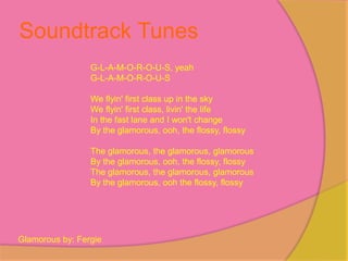 Soundtrack Tunes
                 G-L-A-M-O-R-O-U-S, yeah
                 G-L-A-M-O-R-O-U-S

                 We flyin' first class up in the sky
                 We flyin' first class, livin' the life
                 In the fast lane and I won't change
                 By the glamorous, ooh, the flossy, flossy

                 The glamorous, the glamorous, glamorous
                 By the glamorous, ooh, the flossy, flossy
                 The glamorous, the glamorous, glamorous
                 By the glamorous, ooh the flossy, flossy




Glamorous by: Fergie
 