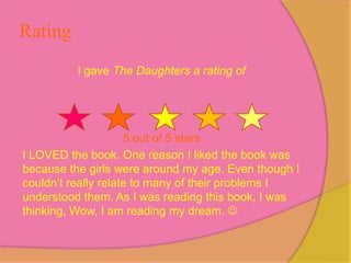Rating
          I gave The Daughters a rating of




                     5 out of 5 stars
I LOVED the book. One reason I liked the book was
because the girls were around my age. Even though I
couldn’t really relate to many of their problems I
understood them. As I was reading this book, I was
thinking, Wow, I am reading my dream. 
 