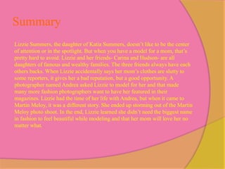 Summary
Lizzie Summers, the daughter of Katia Summers, doesn’t like to be the center
of attention or in the spotlight. But when you have a model for a mom, that’s
pretty hard to avoid. Lizzie and her friends- Carina and Hudson- are all
daughters of famous and wealthy families. The three friends always have each
others backs. When Lizzie accidentally says her mom’s clothes are slutty to
some reporters, it gives her a bad reputation, but a good opportunity. A
photographer named Andrea asked Lizzie to model for her and that made
many more fashion photographers want to have her featured in their
magazines. Lizzie had the time of her life with Andrea, but when it came to
Martin Meloy, it was a different story. She ended up storming out of the Martin
Meloy photo shoot. In the end, Lizzie learned she didn’t need the biggest name
in fashion to feel beautiful while modeling and that her mom will love her no
matter what..
 