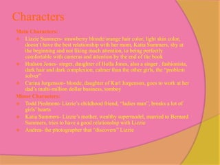 Characters
Main Characters:
 Lizzie Summers- strawberry blonde/orange hair color, light skin color,
   doesn’t have the best relationship with her mom, Katia Summers, shy at
   the beginning and not liking much attention, to being perfectly
   comfortable with cameras and attention by the end of the book
 Hudson Jones- singer, daughter of Holla Jones, also a singer , fashionista,
   dark hair and dark complexion, calmer than the other girls, the “problem
   solver”
 Carina Jurgenson- blonde, daughter of Karl Jurgenson, goes to work at her
   dad’s multi-million dollar business, tomboy
Minor Characters:
 Todd Piedmont- Lizzie’s childhood friend, “ladies man”, breaks a lot of
   girls’ hearts
 Katia Summers- Lizzie’s mother, wealthy supermodel, married to Bernard
   Summers, tries to have a good relationship with Lizzie
 Andrea- the photographer that “discovers” Lizzie
 