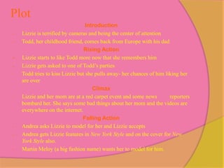 Plot
                                  Introduction
-   Lizzie is terrified by cameras and being the center of attention
-   Todd, her childhood friend, comes back from Europe with his dad
                                 Rising Action
-   Lizzie starts to like Todd more now that she remembers him
-   Lizzie gets asked to one of Todd’s parties
-   Todd tries to kiss Lizzie but she pulls away- her chances of him liking her
    are over
                                     Climax
-   Lizzie and her mom are at a red carpet event and some news         reporters
    bombard her. She says some bad things about her mom and the videos are
    everywhere on the internet.
                                Falling Action
-   Andrea asks Lizzie to model for her and Lizzie accepts
-   Andrea gets Lizzie features in New York Style and on the cover for New
    York Style also.
-   Martin Meloy (a big fashion name) wants her to model for him.
 