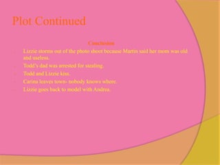 Plot Continued
                                  Conclusion
-   Lizzie storms out of the photo shoot because Martin said her mom was old
    and useless.
-   Todd’s dad was arrested for stealing.
-   Todd and Lizzie kiss.
-   Carina leaves town- nobody knows where.
-   Lizzie goes back to model with Andrea.
 