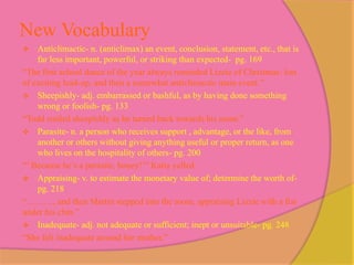 New Vocabulary
   Anticlimactic- n. (anticlimax) an event, conclusion, statement, etc., that is
    far less important, powerful, or striking than expected- pg. 169
“The first school dance of the year always reminded Lizzie of Christmas: lots
of exciting lead-up, and then a somewhat anticlimactic main event.”
 Sheepishly- adj. embarrassed or bashful, as by having done something
    wrong or foolish- pg. 133
“Todd smiled sheepishly as he turned back towards his room.”
 Parasite- n. a person who receives support , advantage, or the like, from
    another or others without giving anything useful or proper return, as one
    who lives on the hospitality of others- pg. 200
“’ Because he’s a parasite, honey!’” Katia yelled.
 Appraising- v. to estimate the monetary value of; determine the worth of-
    pg. 218
“………, and then Martin stepped into the room, appraising Lizzie with a fist
under his chin.”
 Inadequate- adj. not adequate or sufficient; inept or unsuitable- pg. 248
“She felt inadequate around her mother.”
 