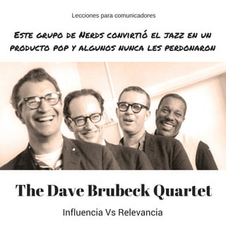 The Dave Brubeck Quartet
Este grupo de Nerds convirtió el jazz en un
producto pop y algunos nunca les perdonaron
Influencia Vs Relevancia
Lecciones para comunicadores
 
