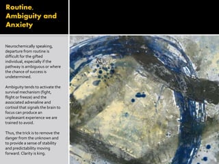 Routine,
Ambiguity and
Anxiety
Neurochemically speaking,
departure from routine is
difficult for the gifted
individual, especially if the
pathway is ambiguous or where
the chance of success is
undetermined.
Ambiguity tends to activate the
survival mechanism (fight,
flight or freeze) and the
associated adrenaline and
cortisol that signals the brain to
focus can produce an
unpleasant experience we are
trained to avoid.
Thus, the trick is to remove the
danger from the unknown and
to provide a sense of stability
and predictability moving
forward. Clarity is king.
 