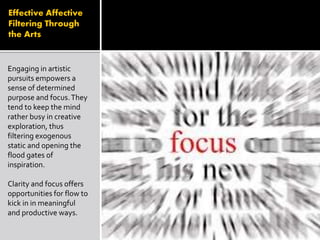 Effective Affective
Filtering Through
the Arts
Engaging in artistic
pursuits empowers a
sense of determined
purpose and focus.They
tend to keep the mind
rather busy in creative
exploration, thus
filtering exogenous
static and opening the
flood gates of
inspiration.
Clarity and focus offers
opportunities for flow to
kick in in meaningful
and productive ways.
 