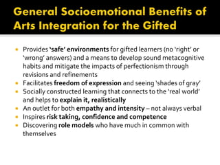  Provides ‘safe’ environments for gifted learners (no ‘right’ or
‘wrong’ answers) and a means to develop sound metacognitive
habits and mitigate the impacts of perfectionism through
revisions and refinements
 Facilitates freedom of expression and seeing ‘shades of gray’
 Socially constructed learning that connects to the ‘real world’
and helps to explain it, realistically
 An outlet for both empathy and intensity – not always verbal
 Inspires risk taking, confidence and competence
 Discovering role models who have much in common with
themselves
 