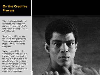 On the Creative
Process
“The creative process is not
controlled by a switch you
can simply turn on or off; it's
with you all the time.” – Alvin
Ailey (dancer)
“I'm a very restless person.
I'm always doing something.
The creative process never
stops.” – Oscar de la Renta
(designer)
“When I started 'Record
Collection,' I had no idea that
it would come out sounding
the way that it did, and that's
one of the best things about
the creative process, taking
turns with the things you
didn't know.” – Mark Ronson
(musician and producer)
 