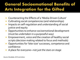  Counteracting the Effects of a ‘Media-Driven Culture’
 Cultivating social competencies (and relationships)
 Impacts on self-regulation and understanding of social
justice and equity
 Opportunities to enhance socioemotional development
(must be undertaken in a purposeful way)
 Empowerment, voice and the creation of healthy social
scripts (decision making related to focus and methods)
 Opportunities for ‘bite-size’ successes, competence and
confidence
 A place for everyone—not just the stars on stage
Source: Brouillette, 2010 and others
 