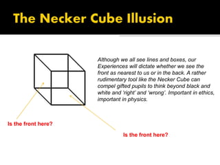 Although we all see lines and boxes, our
Experiences will dictate whether we see the
front as nearest to us or in the back. A rather
rudimentary tool like the Necker Cube can
compel gifted pupils to think beyond black and
white and ‘right’ and ‘wrong’. Important in ethics,
important in physics.
Is the front here?
Is the front here?
 