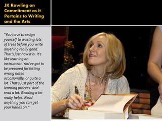 JK Rowling on
Commitment as it
Pertains to Writing
and the Arts
“You have to resign
yourself to wasting lots
of trees before you write
anything really good.
That's just how it is. It's
like learning an
instrument.You've got to
be prepared for hitting
wrong notes
occasionally, or quite a
lot.That's just part of the
learning process. And
read a lot. Reading a lot
really helps. Read
anything you can get
your hands on."
 