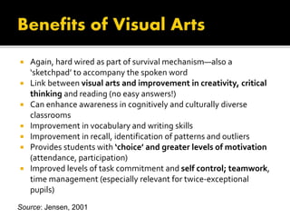  Again, hard wired as part of survival mechanism—also a
‘sketchpad’ to accompany the spoken word
 Link between visual arts and improvement in creativity, critical
thinking and reading (no easy answers!)
 Can enhance awareness in cognitively and culturally diverse
classrooms
 Improvement in vocabulary and writing skills
 Improvement in recall, identification of patterns and outliers
 Provides students with ‘choice’ and greater levels of motivation
(attendance, participation)
 Improved levels of task commitment and self control; teamwork,
time management (especially relevant for twice-exceptional
pupils)
Source: Jensen, 2001
 