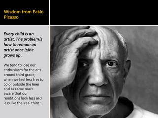 Wisdom from Pablo
Picasso
Every child is an
artist.The problem is
how to remain an
artist once (s)he
grows up.
We tend to lose our
enthusiasm for the arts
around third grade,
when we feel less free to
color outside the lines
and become more
aware that our
renditions look less and
less like the ‘real thing.’
 