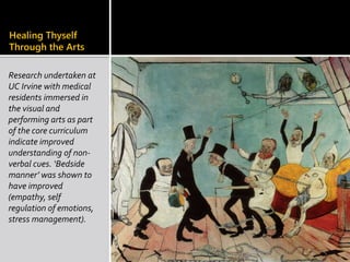 Healing Thyself
Through the Arts
Research undertaken at
UC Irvine with medical
residents immersed in
the visual and
performing arts as part
of the core curriculum
indicate improved
understanding of non-
verbal cues. ‘Bedside
manner’ was shown to
have improved
(empathy, self
regulation of emotions,
stress management).
 
